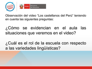 Observación del video “Los castellanos del Perú” teniendo
en cuenta las siguientes preguntas:

¿Cómo se evidencian en el aula las
situaciones que veremos en el video?

¿Cuál es el rol de la escuela con respecto
a las variedades lingüísticas?
 
