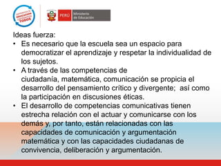 Ideas fuerza:
• Es necesario que la escuela sea un espacio para
   democratizar el aprendizaje y respetar la individualidad de
   los sujetos.
• A través de las competencias de
   ciudadanía, matemática, comunicación se propicia el
   desarrollo del pensamiento crítico y divergente; así como
   la participación en discusiones éticas.
• El desarrollo de competencias comunicativas tienen
   estrecha relación con el actuar y comunicarse con los
   demás y, por tanto, están relacionadas con las
   capacidades de comunicación y argumentación
   matemática y con las capacidades ciudadanas de
   convivencia, deliberación y argumentación.
 