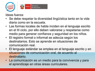 Ideas fuerza:
• Se debe respetar la diversidad lingüística tanto en la vida
   diaria como en la escuela.
• Las formas locales de habla inciden en el lenguaje escrito
   en el III ciclo, por ello deben valorarse y respetarse como
   medio para generar confianza y seguridad en los niños.
• El registro formal o informal se adecúa según los
   destinatarios. Esto se aprende en situaciones de
   comunicación real.
• El lenguaje estándar se emplea en el lenguaje escrito y en
   situaciones de comunicación oral, de acuerdo al
   destinatario.
• La comunicación es un medio para la convivencia y para
   el aprendizaje en otras áreas curriculares.
 
