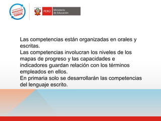 Las competencias están organizadas en orales y
escritas.
Las competencias involucran los niveles de los
mapas de progreso y las capacidades e
indicadores guardan relación con los términos
empleados en ellos.
En primaria solo se desarrollarán las competencias
del lenguaje escrito.
 