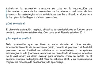 Asimismo, la evaluación sumativa se basa en la recolección de
información acerca de los resultados de los alumnos, así como de los
procesos, las estrategias y las actividades que ha utilizado el docente y
le han permitido llegar a dichos resultados.
¿Qué se evalúa?
El objeto de evaluación. respecto al cual se toman decisiones en función de un
conjunto de criterios establecidos. Con base en el Plan de estudios 2011.
¿Para qué se evalúa?
Toda evaluación que se lleve a cabo durante el ciclo escolar,
independientemente de su momento (inicio, durante el proceso o al final del
proceso), de su finalidad (acreditativa o no acreditativa), o de quienes
intervengan en ella (docentes, alumnos), se hará desde el enfoque formativo
de la evaluación; es decir, evaluar para aprender como se señala en el
séptimo principio pedagógico del Plan de estudios 2011, y en consecuencia
mejorar los procesos de enseñanza y de aprendizaje.
 