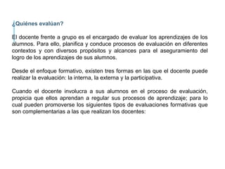 ¿Quiénes evalúan?
El docente frente a grupo es el encargado de evaluar los aprendizajes de los
alumnos. Para ello, planifica y conduce procesos de evaluación en diferentes
contextos y con diversos propósitos y alcances para el aseguramiento del
logro de los aprendizajes de sus alumnos.
Desde el enfoque formativo, existen tres formas en las que el docente puede
realizar la evaluación: la interna, la externa y la participativa.
Cuando el docente involucra a sus alumnos en el proceso de evaluación,
propicia que ellos aprendan a regular sus procesos de aprendizaje; para lo
cual pueden promoverse los siguientes tipos de evaluaciones formativas que
son complementarias a las que realizan los docentes:
 