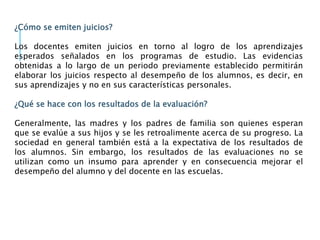 ¿Cómo se emiten juicios?
Los docentes emiten juicios en torno al logro de los aprendizajes
esperados señalados en los programas de estudio. Las evidencias
obtenidas a lo largo de un periodo previamente establecido permitirán
elaborar los juicios respecto al desempeño de los alumnos, es decir, en
sus aprendizajes y no en sus características personales.
¿Qué se hace con los resultados de la evaluación?
Generalmente, las madres y los padres de familia son quienes esperan
que se evalúe a sus hijos y se les retroalimente acerca de su progreso. La
sociedad en general también está a la expectativa de los resultados de
los alumnos. Sin embargo, los resultados de las evaluaciones no se
utilizan como un insumo para aprender y en consecuencia mejorar el
desempeño del alumno y del docente en las escuelas.
 