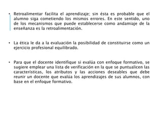 • Retroalimentar facilita el aprendizaje; sin ésta es probable que el
alumno siga cometiendo los mismos errores. En este sentido, uno
de los mecanismos que puede establecerse como andamiaje de la
enseñanza es la retroalimentación.
• La ética le da a la evaluación la posibilidad de constituirse como un
ejercicio profesional equilibrado.
• Para que el docente identifique si evalúa con enfoque formativo, se
sugiere emplear una lista de verificación en la que se puntualicen las
características, los atributos y las acciones deseables que debe
reunir un docente que evalúa los aprendizajes de sus alumnos, con
base en el enfoque formativo.
 