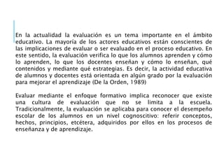 En la actualidad la evaluación es un tema importante en el ámbito
educativo. La mayoría de los actores educativos están conscientes de
las implicaciones de evaluar o ser evaluado en el proceso educativo. En
este sentido, la evaluación verifica lo que los alumnos aprenden y cómo
lo aprenden, lo que los docentes enseñan y cómo lo enseñan, qué
contenidos y mediante qué estrategias. Es decir, la actividad educativa
de alumnos y docentes está orientada en algún grado por la evaluación
para mejorar el aprendizaje (De la Orden, 1989)
Evaluar mediante el enfoque formativo implica reconocer que existe
una cultura de evaluación que no se limita a la escuela.
Tradicionalmente, la evaluación se aplicaba para conocer el desempeño
escolar de los alumnos en un nivel cognoscitivo: referir conceptos,
hechos, principios, etcétera, adquiridos por ellos en los procesos de
enseñanza y de aprendizaje.
 