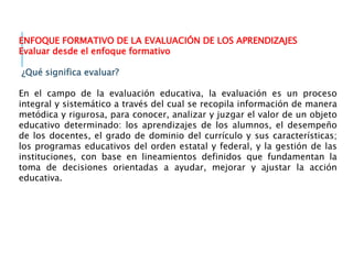 ENFOQUE FORMATIVO DE LA EVALUACIÓN DE LOS APRENDIZAJES
Evaluar desde el enfoque formativo
¿Qué significa evaluar?
En el campo de la evaluación educativa, la evaluación es un proceso
integral y sistemático a través del cual se recopila información de manera
metódica y rigurosa, para conocer, analizar y juzgar el valor de un objeto
educativo determinado: los aprendizajes de los alumnos, el desempeño
de los docentes, el grado de dominio del currículo y sus características;
los programas educativos del orden estatal y federal, y la gestión de las
instituciones, con base en lineamientos definidos que fundamentan la
toma de decisiones orientadas a ayudar, mejorar y ajustar la acción
educativa.
 