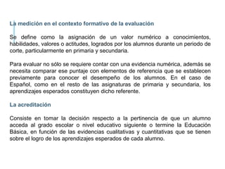 La medición en el contexto formativo de la evaluación
Se define como la asignación de un valor numérico a conocimientos,
habilidades, valores o actitudes, logrados por los alumnos durante un periodo de
corte, particularmente en primaria y secundaria.
Para evaluar no sólo se requiere contar con una evidencia numérica, además se
necesita comparar ese puntaje con elementos de referencia que se establecen
previamente para conocer el desempeño de los alumnos. En el caso de
Español, como en el resto de las asignaturas de primaria y secundaria, los
aprendizajes esperados constituyen dicho referente.
La acreditación
Consiste en tomar la decisión respecto a la pertinencia de que un alumno
acceda al grado escolar o nivel educativo siguiente o termine la Educación
Básica, en función de las evidencias cualitativas y cuantitativas que se tienen
sobre el logro de los aprendizajes esperados de cada alumno.
 