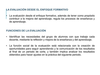 LA EVALUACIÓN DESDE EL ENFOQUE FORMATIVO
• La evaluación desde el enfoque formativo, además de tener como propósito
contribuir a la mejora del aprendizaje, regula los procesos de enseñanza y
de aprendizaje.
FUNCIONES DE LA EVALUACIÓN
• Identificar las necesidades del grupo de alumnos con que trabaje cada
docente, mediante la reflexión y mejora de la enseñanza y del aprendizaje.
• La función social de la evaluación está relacionada con la creación de
oportunidades para seguir aprendiendo y la comunicación de los resultados
al final de un periodo de corte, y también implica analizar los resultados
obtenidos para hacer ajustes en la práctica del siguiente periodo.
 