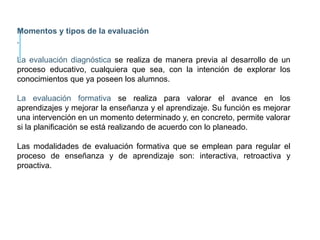 Momentos y tipos de la evaluación
.
La evaluación diagnóstica se realiza de manera previa al desarrollo de un
proceso educativo, cualquiera que sea, con la intención de explorar los
conocimientos que ya poseen los alumnos.
La evaluación formativa se realiza para valorar el avance en los
aprendizajes y mejorar la enseñanza y el aprendizaje. Su función es mejorar
una intervención en un momento determinado y, en concreto, permite valorar
si la planificación se está realizando de acuerdo con lo planeado.
Las modalidades de evaluación formativa que se emplean para regular el
proceso de enseñanza y de aprendizaje son: interactiva, retroactiva y
proactiva.
 