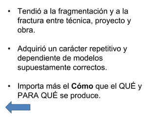 • Tendió a la fragmentación y a la
fractura entre técnica, proyecto y
obra.
• Adquirió un carácter repetitivo y
dependiente de modelos
supuestamente correctos.
• Importa más el Cómo que el QUÉ y
PARA QUÉ se produce.
 