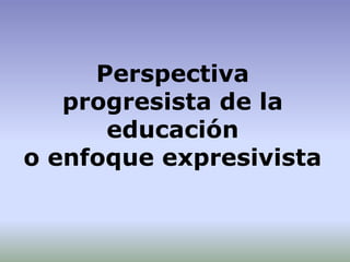Perspectiva
progresista de la
educación
o enfoque expresivista
 
