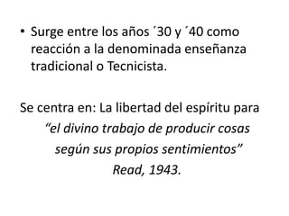 • Surge entre los años ´30 y ´40 como
reacción a la denominada enseñanza
tradicional o Tecnicista.
Se centra en: La libertad del espíritu para
“el divino trabajo de producir cosas
según sus propios sentimientos”
Read, 1943.
 