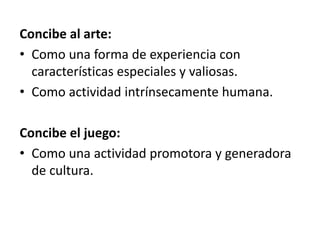 Concibe al arte:
• Como una forma de experiencia con
características especiales y valiosas.
• Como actividad intrínsecamente humana.
Concibe el juego:
• Como una actividad promotora y generadora
de cultura.
 