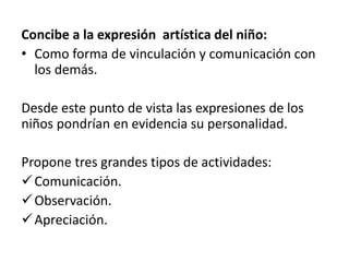 Concibe a la expresión artística del niño:
• Como forma de vinculación y comunicación con
los demás.
Desde este punto de vista las expresiones de los
niños pondrían en evidencia su personalidad.
Propone tres grandes tipos de actividades:
Comunicación.
Observación.
Apreciación.
 