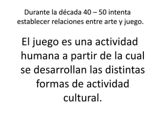 Durante la década 40 – 50 intenta
establecer relaciones entre arte y juego.
El juego es una actividad
humana a partir de la cual
se desarrollan las distintas
formas de actividad
cultural.
 