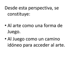 Desde esta perspectiva, se
constituye:
• Al arte como una forma de
Juego.
• Al Juego como un camino
idóneo para acceder al arte.
 