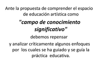 Ante la propuesta de comprender el espacio
de educación artística como
"campo de conocimiento
significativo"
debemos repensar
y analizar críticamente algunos enfoques
por los cuales se ha guiado y se guía la
práctica educativa.
 