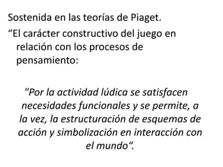 Sostenida en las teorías de Piaget.
“El carácter constructivo del juego en
relación con los procesos de
pensamiento:
"Por la actividad lúdica se satisfacen
necesidades funcionales y se permite, a
la vez, la estructuración de esquemas de
acción y simbolización en interacción con
el mundo“.
 