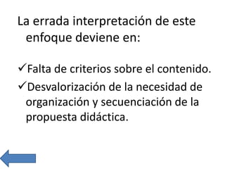 La errada interpretación de este
enfoque deviene en:
Falta de criterios sobre el contenido.
Desvalorización de la necesidad de
organización y secuenciación de la
propuesta didáctica.
 