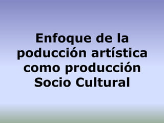 Enfoque de la
poducción artística
como producción
Socio Cultural
 