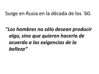 Surge en Rusia en la década de los ´60.
"Los hombres no sólo desean producir
algo, sino que quieren hacerlo de
acuerdo a las exigencias de la
belleza“
 