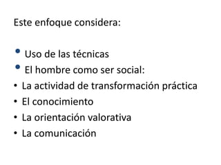 Este enfoque considera:
• Uso de las técnicas
• El hombre como ser social:
• La actividad de transformación práctica
• El conocimiento
• La orientación valorativa
• La comunicación
 