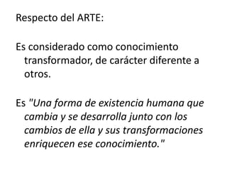 Respecto del ARTE:
Es considerado como conocimiento
transformador, de carácter diferente a
otros.
Es "Una forma de existencia humana que
cambia y se desarrolla junto con los
cambios de ella y sus transformaciones
enriquecen ese conocimiento."
 