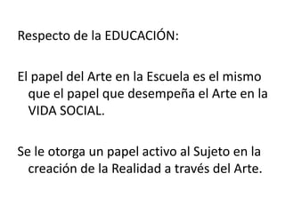 Respecto de la EDUCACIÓN:
El papel del Arte en la Escuela es el mismo
que el papel que desempeña el Arte en la
VIDA SOCIAL.
Se le otorga un papel activo al Sujeto en la
creación de la Realidad a través del Arte.
 