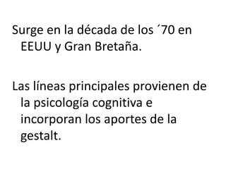 Surge en la década de los ´70 en
EEUU y Gran Bretaña.
Las líneas principales provienen de
la psicología cognitiva e
incorporan los aportes de la
gestalt.
 