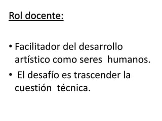 Rol docente:
• Facilitador del desarrollo
artístico como seres humanos.
• El desafío es trascender la
cuestión técnica.
 