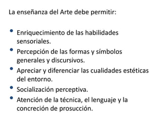 La enseñanza del Arte debe permitir:
• Enriquecimiento de las habilidades
sensoriales.
• Percepción de las formas y símbolos
generales y discursivos.
• Apreciar y diferenciar las cualidades estéticas
del entorno.
• Socialización perceptiva.
• Atención de la técnica, el lenguaje y la
concreción de prosucción.
 