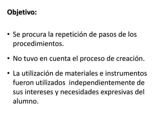 Objetivo:
• Se procura la repetición de pasos de los
procedimientos.
• No tuvo en cuenta el proceso de creación.
• La utilización de materiales e instrumentos
fueron utilizados independientemente de
sus intereses y necesidades expresivas del
alumno.
 