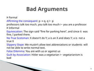 Þ Formal
Affirming the consequent: p q, q p
→ ⊢
professors talk too much, you talk too much you are a professor
⊢
Þ Informal
Equivocation: The sign said ”fine for parking here”, and since it was
fine, I parked there.
No True Scotsman: X doesn’t do Y; a is an X and does Y; a is not a
true X
Slippery Slope: We mustn’t allow text abbreviations or students will
not be able to write normal text.
False Dilemma: You are with us or against us
Guilt by Association: Hitler was a vegetarian vegetarianism is
⊢
bad
12
Bad Arguments
 