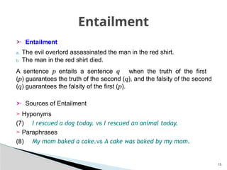 ➣ Entailment
a. The evil overlord assassinated the man in the red shirt.
b. The man in the red shirt died.
A sentence p entails a sentence q when the truth of the first
(p) guarantees the truth of the second (q), and the falsity of the second
(q) guarantees the falsity of the first (p).
➣ Sources of Entailment
➢ Hyponyms
(7) I rescued a dog today. vs I rescued an animal today.
➢ Paraphrases
(8) My mom baked a cake.vs A cake was baked by my mom.
15
Entailment
 