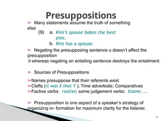 17
Presuppositions
➣ Many statements assume the truth of something
else
➣ Negating the presupposing sentence a doesn’t affect the
presupposition
b whereas negating an entailing sentence destroys the entailment.
➣ Sources of Presuppositions
➢Names presuppose that their referents exist
➢Clefts (it was X that Y ); Time adverbials; Comparatives
➢Factive verbs: realize; some judgement verbs: blame; …
➣ Presupposition is one aspect of a speaker’s strategy of
organizing in- formation for maximum clarity for the listener.
(9) a. Kim’s spouse bakes the best
pies.
b. Kim has a spouse.
 
