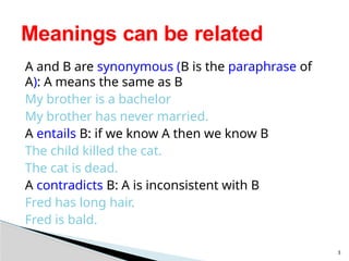 A and B are synonymous (B is the paraphrase of
A): A means the same as B
My brother is a bachelor
My brother has never married.
A entails B: if we know A then we know B
The child killed the cat.
The cat is dead.
A contradicts B: A is inconsistent with B
Fred has long hair.
Fred is bald.
3
Meanings can be related
 