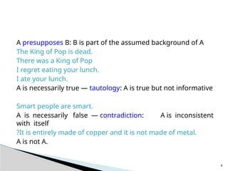 A presupposes B: B is part of the assumed background of A
The King of Pop is dead.
There was a King of Pop
I regret eating your lunch.
I ate your lunch.
A is necessarily true — tautology: A is true but not informative
Smart people are smart.
A is necessarily false — contradiction: A is inconsistent
with itself
?It is entirely made of copper and it is not made of metal.
A is not A.
4
 