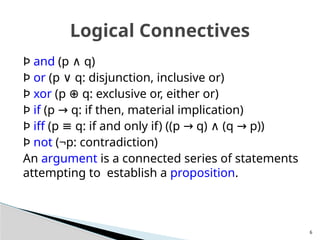 Þ and (p q)
∧
Þ or (p q: disjunction, inclusive or)
∨
Þ xor (p q: exclusive or, either or)
⊕
Þ if (p q: if then, material implication)
→
Þ iff (p q: if and only if) ((p q) (q p))
≡ → ∧ →
Þ not (¬p: contradiction)
An argument is a connected series of statements
attempting to establish a proposition.
6
Logical Connectives
 