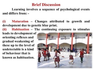 Brief Discussion
Learning involves a sequence of psychological events
and differs from: -
(i) Maturation – Changes attributed to growth and
development due to genetic blue print.
(ii) Habituation – The continuing exposure to stimulus
leads to development of
orienting reflexes and
gradual weakening of
these up to the level of
undetectable is a kind
of behaviour that is
known as habituation.
 