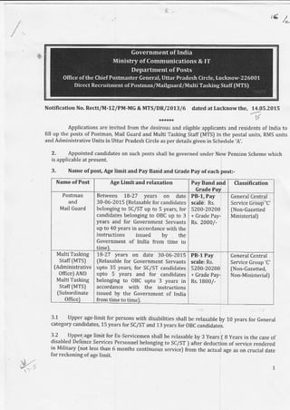 !€)
&
Nofncation No. Rectt/M-12lPM-MG & M"|S/DR/2O13/6 dared at Lucknow the, 14.05-2015
v
Applications are invited from the desirous and eligible applicants and residents of India to
fill up the posts of Postman, Mail cuard and Multi Tasking Staff [MTS] in the postal units, RMS units
and Administrative Units in Uttar Prad€sh Circle as per details given in Schedule 'A'.
2. Appointed candidates on such posts shall be governed under New Pension Scheme which
is applicablc al present.
3. Name ofpost, Age limitand PayBand and crade pay ofeach posh-
Name oiPost Age Limit and relaxation PayBand and
Grade Pay
Classification
Postman
and
Mail Guard
Between 18-27 yea.s on date
30-06-2015 fRelaxable for candidates
bclonging to SC/ST up to 5 years, for
candidates belonging to OBC up to 3
Years and for Government Servants
up to 40 years in accordance with the
instructions issued by the
Government of India from time to
timel.
PB-1, Pay
scale: Rs.
5200-20200
+ Grade Pay-
Rs.2000/-
GeneralCentral
Serwic6 Group 'C'
[Non-Gazetted
Ministerial)
Multi Tasking
staff IMTSJ
(Administrative
Office) AND
Multi Taski g
Staff(MTSI
(Subordinate
officel
18-27 years on date 30-06-2015
fRelaxable for Government Servants
upto 35 years, for SC/ST candidates
upto 5 years and for candidates
belonging to OBC upto 3 years in
accordance with the instructions
issued by the Government of India
from time to time).
PB-l Pay
seale: Rs.
5200-20200
+ Grade Pay
Rs.1800/-
General Central
Service Group 'C'
[Non-Gazetted,
Non-MinisterialJ
3.1 Upper age'limit for persons with disabilities shall be relaxable by 10 years for ceneral
category candidates, 15 years for SC/ST and 13 years for OBC candidate;.
3.2 Upper age limit for Ex-servicemen shallbe relaxable by 3 years ( B yea.s in the case of
disabled Defence Services personnel belonging to SC/ST ) aft;r deducrion of service rendered
in Military fnot ]ess than 6 months continuous serviceJ f;om *le actual age as on crucial date
[or rcckoning oIage limit.
 