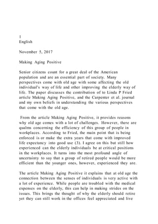 1
English
November 5, 2017
Making Aging Positive
Senior citizens count for a great deal of the American
population and are an essential part of society. Many
perspectives come with old age with some affecting the old
individual's way of life and other improving the elderly way of
life. The paper discusses the contribution of to Linda P Fried
article Making Aging Positive, and the Carpenter et al. journal
and my own beliefs in understanding the various perspectives
that come with the old age.
From the article Making Aging Positive, it provides reasons
why old age comes with a lot of challenges. However, there are
qualms concerning the efficiency of this group of people in
workplaces. According to Fried, the main point that is being
enforced is or make the extra years that come with improved
life expectancy into good use (3). I agree on this but still how
experienced can the elderly individuals be at critical positions
in the workplaces. It turns into the most profound angle of
uncertainty to say that a group of retired people would be more
efficient than the younger ones, however, experienced they are.
The article Making Aging Positive it explains that at old age the
connection between the senses of individuals is very active with
a lot of experience. While people are troubled with the medical
expenses on the elderly, this can help in making strides on the
issues. This brings the thought of why the elderly should retire
yet they can still work in the offices feel appreciated and live
 