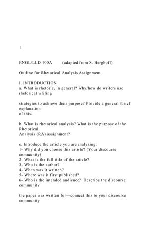 1
ENGL/LLD 100A (adapted from S. Berghoff)
Outline for Rhetorical Analysis Assignment
I. INTRODUCTION
a. What is rhetoric, in general? Why/how do writers use
rhetorical writing
strategies to achieve their purpose? Provide a general /brief
explanation
of this.
b. What is rhetorical analysis? What is the purpose of the
Rhetorical
Analysis (RA) assignment?
c. Introduce the article you are analyzing:
1- Why did you choose this article? (Your discourse
community)
2- What is the full title of the article?
3- Who is the author?
4- When was it written?
5- Where was it first published?
6- Who is the intended audience? Describe the discourse
community
the paper was written for—connect this to your discourse
community
 