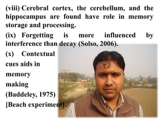 (viii) Cerebral cortex, the cerebellum, and the
hippocampus are found have role in memory
storage and processing.
(ix) Forgetting is more influenced by
interference than decay (Solso, 2006).
(x) Contextual
cues aids in
memory
making
(Baddeley, 1975)
[Beach experiment].
 