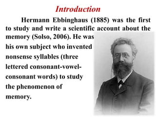 Introduction
Hermann Ebbinghaus (1885) was the first
to study and write a scientific account about the
memory (Solso, 2006). He was
his own subject who invented
nonsense syllables (three
lettered consonant-vowel-
consonant words) to study
the phenomenon of
memory.
 