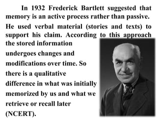 In 1932 Frederick Bartlett suggested that
memory is an active process rather than passive.
He used verbal material (stories and texts) to
support his claim. According to this approach
the stored information
undergoes changes and
modifications over time. So
there is a qualitative
difference in what was initially
memorized by us and what we
retrieve or recall later
(NCERT).
 
