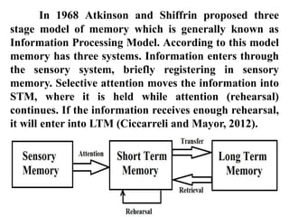In 1968 Atkinson and Shiffrin proposed three
stage model of memory which is generally known as
Information Processing Model. According to this model
memory has three systems. Information enters through
the sensory system, briefly registering in sensory
memory. Selective attention moves the information into
STM, where it is held while attention (rehearsal)
continues. If the information receives enough rehearsal,
it will enter into LTM (Ciccarreli and Mayor, 2012).
 