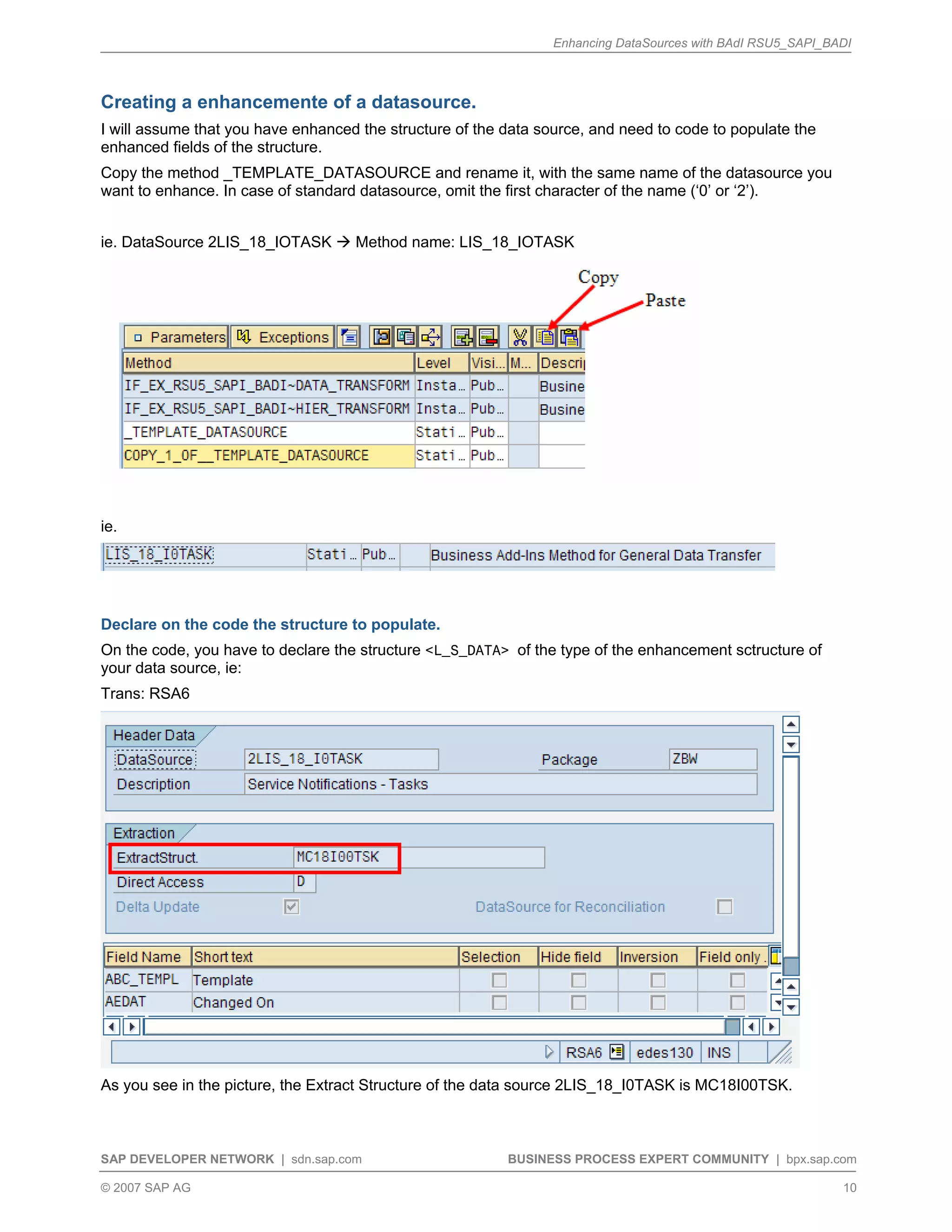 Enhancing DataSources with BAdI RSU5_SAPI_BADI
SAP DEVELOPER NETWORK | sdn.sap.com BUSINESS PROCESS EXPERT COMMUNITY | bpx.sap.com
© 2007 SAP AG 10
Creating a enhancemente of a datasource.
I will assume that you have enhanced the structure of the data source, and need to code to populate the
enhanced fields of the structure.
Copy the method _TEMPLATE_DATASOURCE and rename it, with the same name of the datasource you
want to enhance. In case of standard datasource, omit the first character of the name (‘0’ or ‘2’).
ie. DataSource 2LIS_18_IOTASK Method name: LIS_18_IOTASK
ie.
Declare on the code the structure to populate.
On the code, you have to declare the structure <L_S_DATA> of the type of the enhancement sctructure of
your data source, ie:
Trans: RSA6
As you see in the picture, the Extract Structure of the data source 2LIS_18_I0TASK is MC18I00TSK.
 