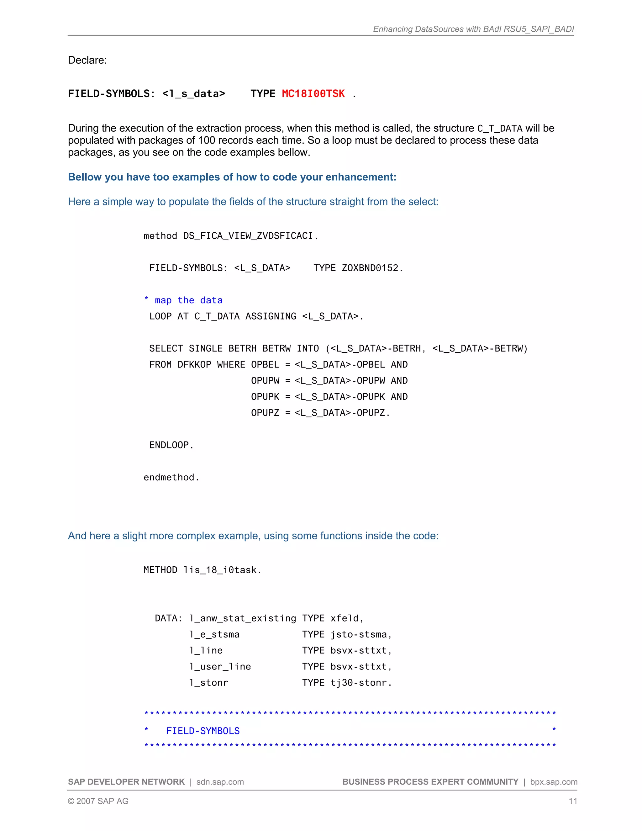 Enhancing DataSources with BAdI RSU5_SAPI_BADI
SAP DEVELOPER NETWORK | sdn.sap.com BUSINESS PROCESS EXPERT COMMUNITY | bpx.sap.com
© 2007 SAP AG 11
Declare:
FIELD-SYMBOLS: <l_s_data> TYPE MC18I00TSK .
During the execution of the extraction process, when this method is called, the structure C_T_DATA will be
populated with packages of 100 records each time. So a loop must be declared to process these data
packages, as you see on the code examples bellow.
Bellow you have too examples of how to code your enhancement:
Here a simple way to populate the fields of the structure straight from the select:
method DS_FICA_VIEW_ZVDSFICACI.
FIELD-SYMBOLS: <L_S_DATA> TYPE ZOXBND0152.
* map the data
LOOP AT C_T_DATA ASSIGNING <L_S_DATA>.
SELECT SINGLE BETRH BETRW INTO (<L_S_DATA>-BETRH, <L_S_DATA>-BETRW)
FROM DFKKOP WHERE OPBEL = <L_S_DATA>-OPBEL AND
OPUPW = <L_S_DATA>-OPUPW AND
OPUPK = <L_S_DATA>-OPUPK AND
OPUPZ = <L_S_DATA>-OPUPZ.
ENDLOOP.
endmethod.
And here a slight more complex example, using some functions inside the code:
METHOD lis_18_i0task.
DATA: l_anw_stat_existing TYPE xfeld,
l_e_stsma TYPE jsto-stsma,
l_line TYPE bsvx-sttxt,
l_user_line TYPE bsvx-sttxt,
l_stonr TYPE tj30-stonr.
*************************************************************************
* FIELD-SYMBOLS *
*************************************************************************
 