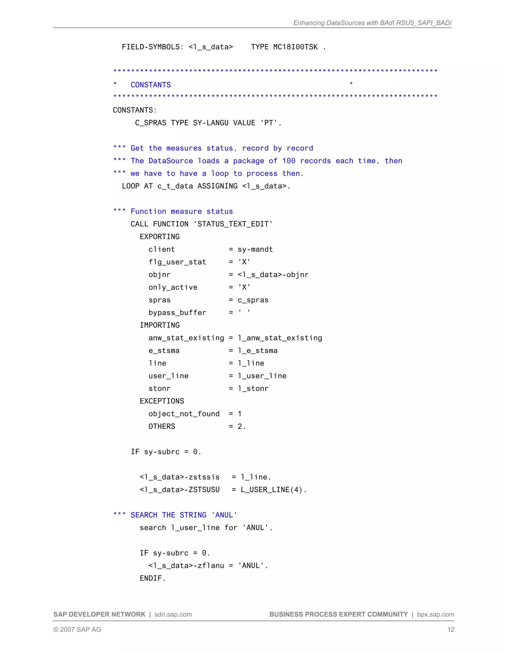 Enhancing DataSources with BAdI RSU5_SAPI_BADI
SAP DEVELOPER NETWORK | sdn.sap.com BUSINESS PROCESS EXPERT COMMUNITY | bpx.sap.com
© 2007 SAP AG 12
FIELD-SYMBOLS: <l_s_data> TYPE MC18I00TSK .
*************************************************************************
* CONSTANTS *
*************************************************************************
CONSTANTS:
C_SPRAS TYPE SY-LANGU VALUE 'PT'.
*** Get the measures status, record by record
*** The DataSource loads a package of 100 records each time, then
*** we have to have a loop to process then.
LOOP AT c_t_data ASSIGNING <l_s_data>.
*** Function measure status
CALL FUNCTION 'STATUS_TEXT_EDIT'
EXPORTING
client = sy-mandt
flg_user_stat = 'X'
objnr = <l_s_data>-objnr
only_active = 'X'
spras = c_spras
bypass_buffer = ' '
IMPORTING
anw_stat_existing = l_anw_stat_existing
e_stsma = l_e_stsma
line = l_line
user_line = l_user_line
stonr = l_stonr
EXCEPTIONS
object_not_found = 1
OTHERS = 2.
IF sy-subrc = 0.
<l_s_data>-zstssis = l_line.
<l_s_data>-ZSTSUSU = L_USER_LINE(4).
*** SEARCH THE STRING 'ANUL'
search l_user_line for 'ANUL'.
IF sy-subrc = 0.
<l_s_data>-zflanu = 'ANUL'.
ENDIF.
 