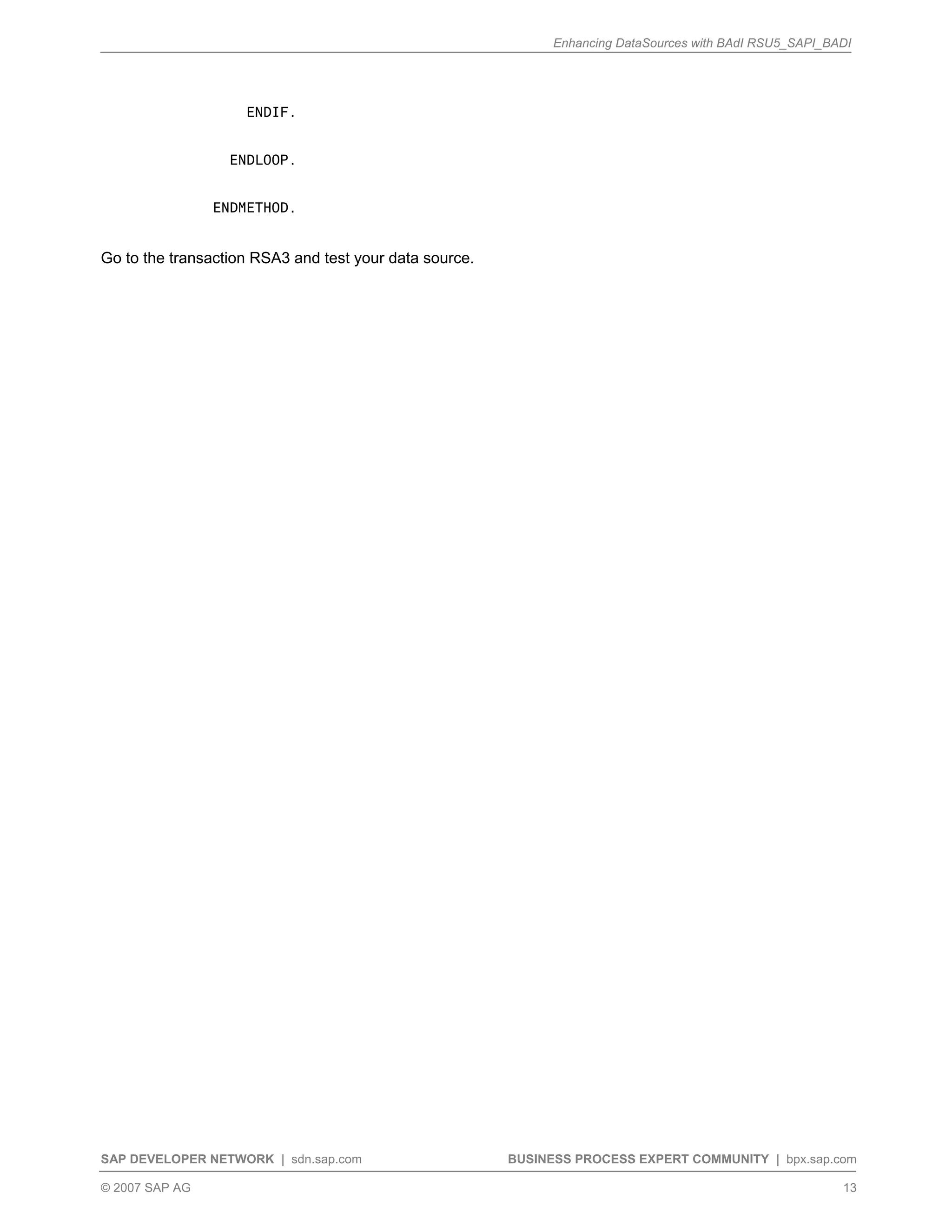 Enhancing DataSources with BAdI RSU5_SAPI_BADI
SAP DEVELOPER NETWORK | sdn.sap.com BUSINESS PROCESS EXPERT COMMUNITY | bpx.sap.com
© 2007 SAP AG 13
ENDIF.
ENDLOOP.
ENDMETHOD.
Go to the transaction RSA3 and test your data source.
 